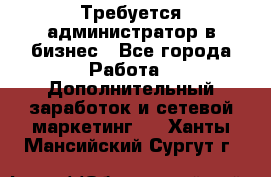 Требуется администратор в бизнес - Все города Работа » Дополнительный заработок и сетевой маркетинг   . Ханты-Мансийский,Сургут г.